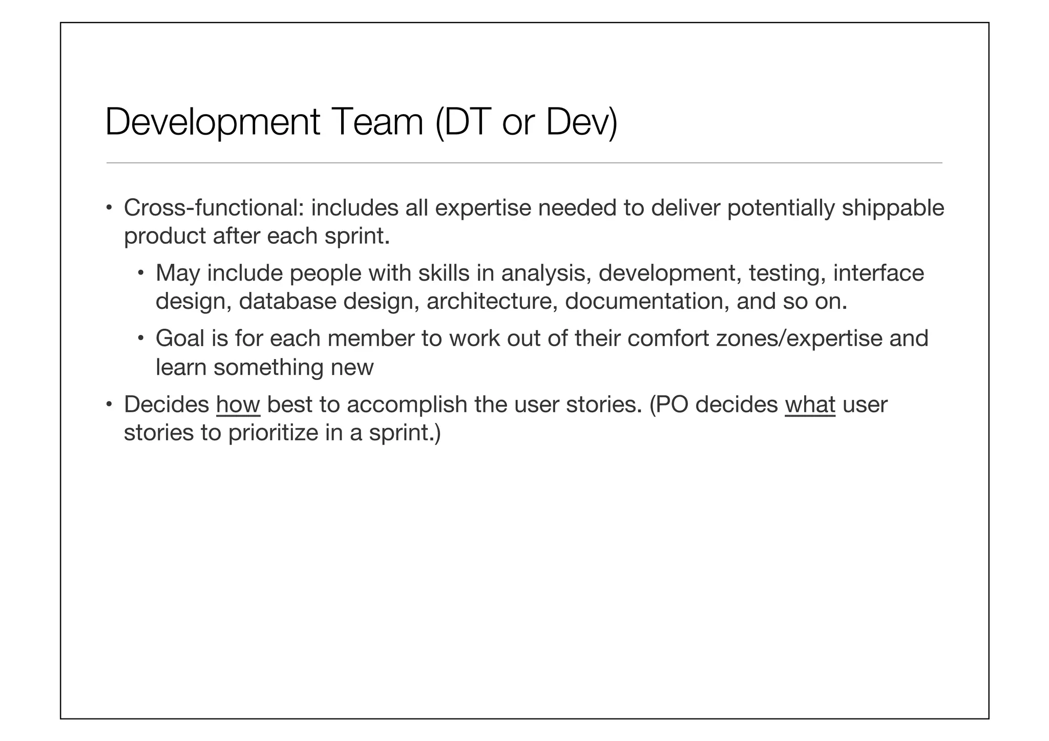 Development Team (DT or Dev)
•  Cross-functional: includes all expertise needed to deliver potentially shippable
product after each sprint.
•  May include people with skills in analysis, development, testing, interface
design, database design, architecture, documentation, and so on. 
•  Goal is for each member to work out of their comfort zones/expertise and
learn something new
•  Decides how best to accomplish the user stories. (PO decides what user
stories to prioritize in a sprint.)
 