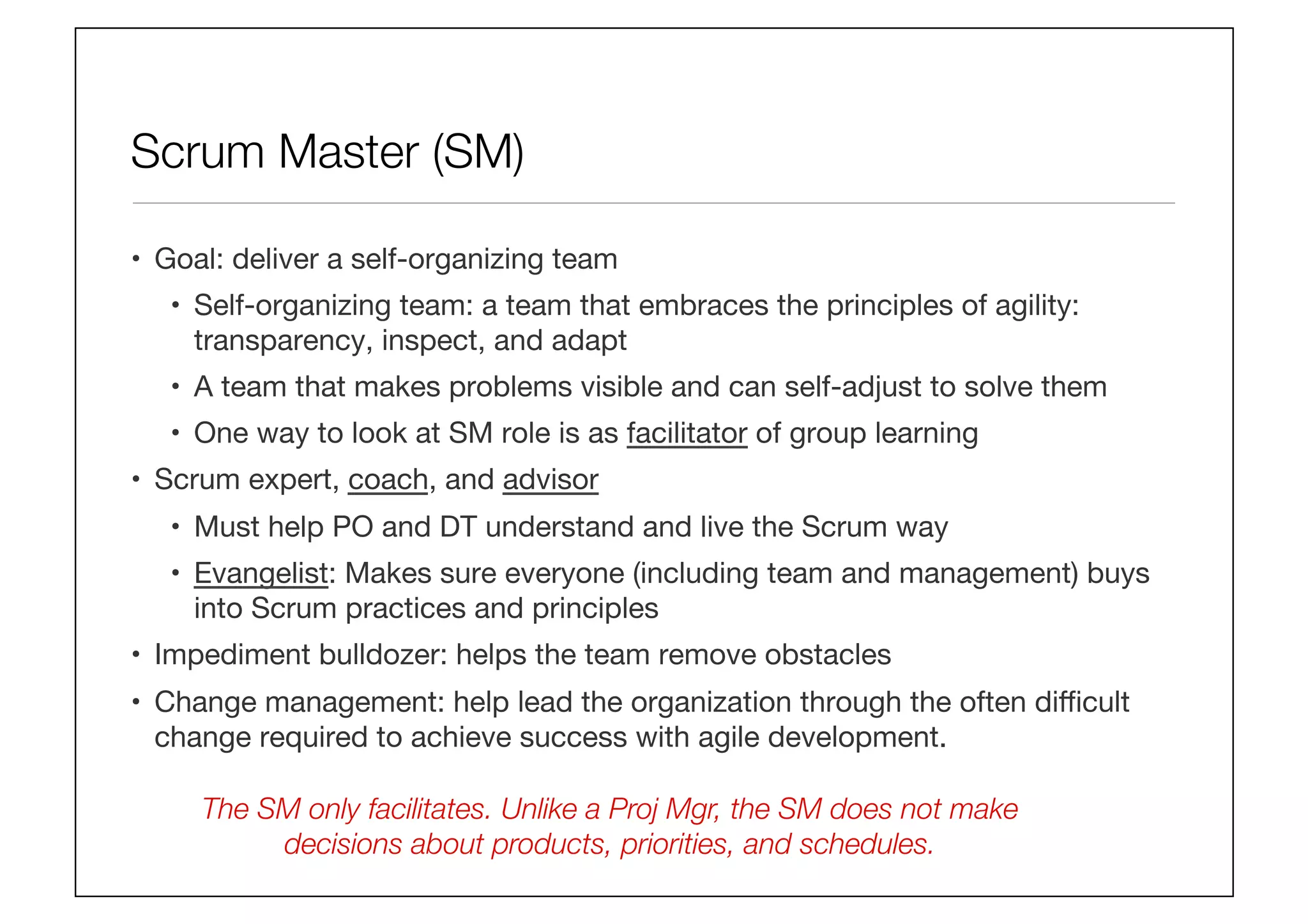Scrum Master (SM)
•  Goal: deliver a self-organizing team
•  Self-organizing team: a team that embraces the principles of agility:
transparency, inspect, and adapt
•  A team that makes problems visible and can self-adjust to solve them
•  One way to look at SM role is as facilitator of group learning
•  Scrum expert, coach, and advisor
•  Must help PO and DT understand and live the Scrum way
•  Evangelist: Makes sure everyone (including team and management) buys
into Scrum practices and principles
•  Impediment bulldozer: helps the team remove obstacles
•  Change management: help lead the organization through the often diﬃcult
change required to achieve success with agile development.
The SM only facilitates. Unlike a Proj Mgr, the SM does not make
decisions about products, priorities, and schedules.
 