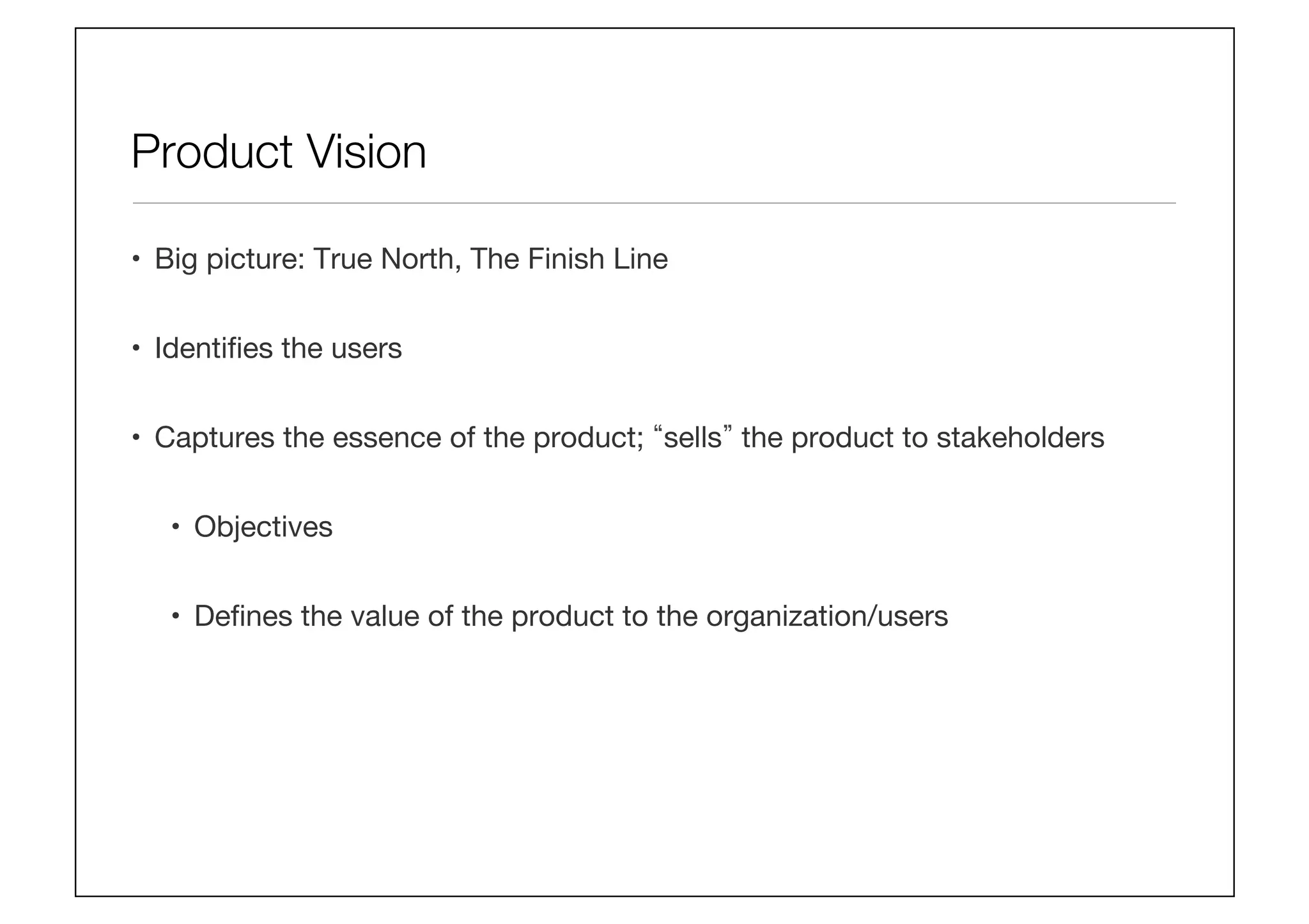 Product Vision
•  Big picture: True North, The Finish Line
•  Identiﬁes the users
•  Captures the essence of the product; sells the product to stakeholders
•  Objectives
•  Deﬁnes the value of the product to the organization/users
 