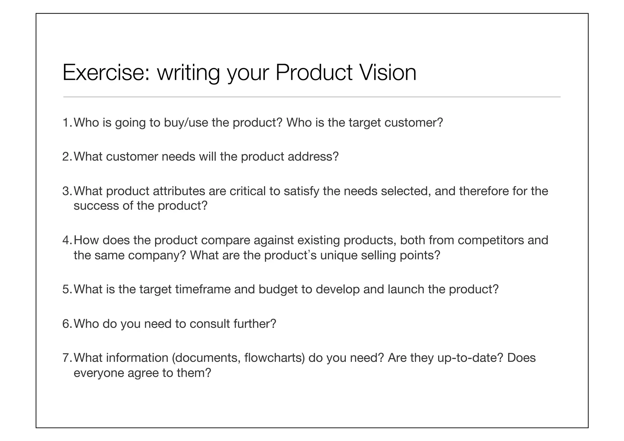 Exercise: writing your Product Vision
1. Who is going to buy/use the product? Who is the target customer? 
2. What customer needs will the product address? 
3. What product attributes are critical to satisfy the needs selected, and therefore for the
success of the product? 
4. How does the product compare against existing products, both from competitors and
the same company? What are the product s unique selling points? 
5. What is the target timeframe and budget to develop and launch the product?
6. Who do you need to consult further?
7. What information (documents, ﬂowcharts) do you need? Are they up-to-date? Does
everyone agree to them?
 