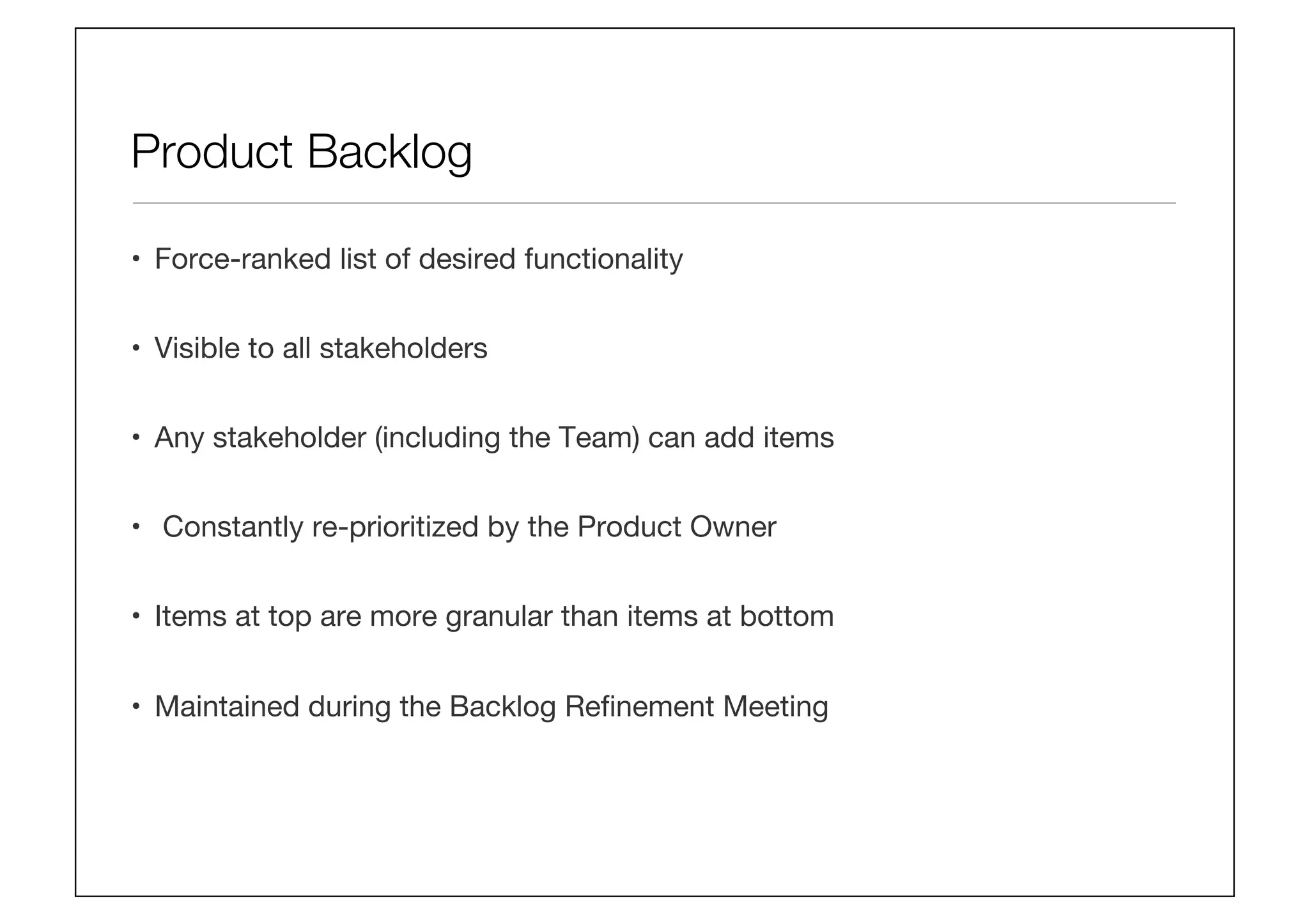 Product Backlog
•  Force-ranked list of desired functionality
•  Visible to all stakeholders
•  Any stakeholder (including the Team) can add items
•  Constantly re-prioritized by the Product Owner
•  Items at top are more granular than items at bottom 
•  Maintained during the Backlog Reﬁnement Meeting
 