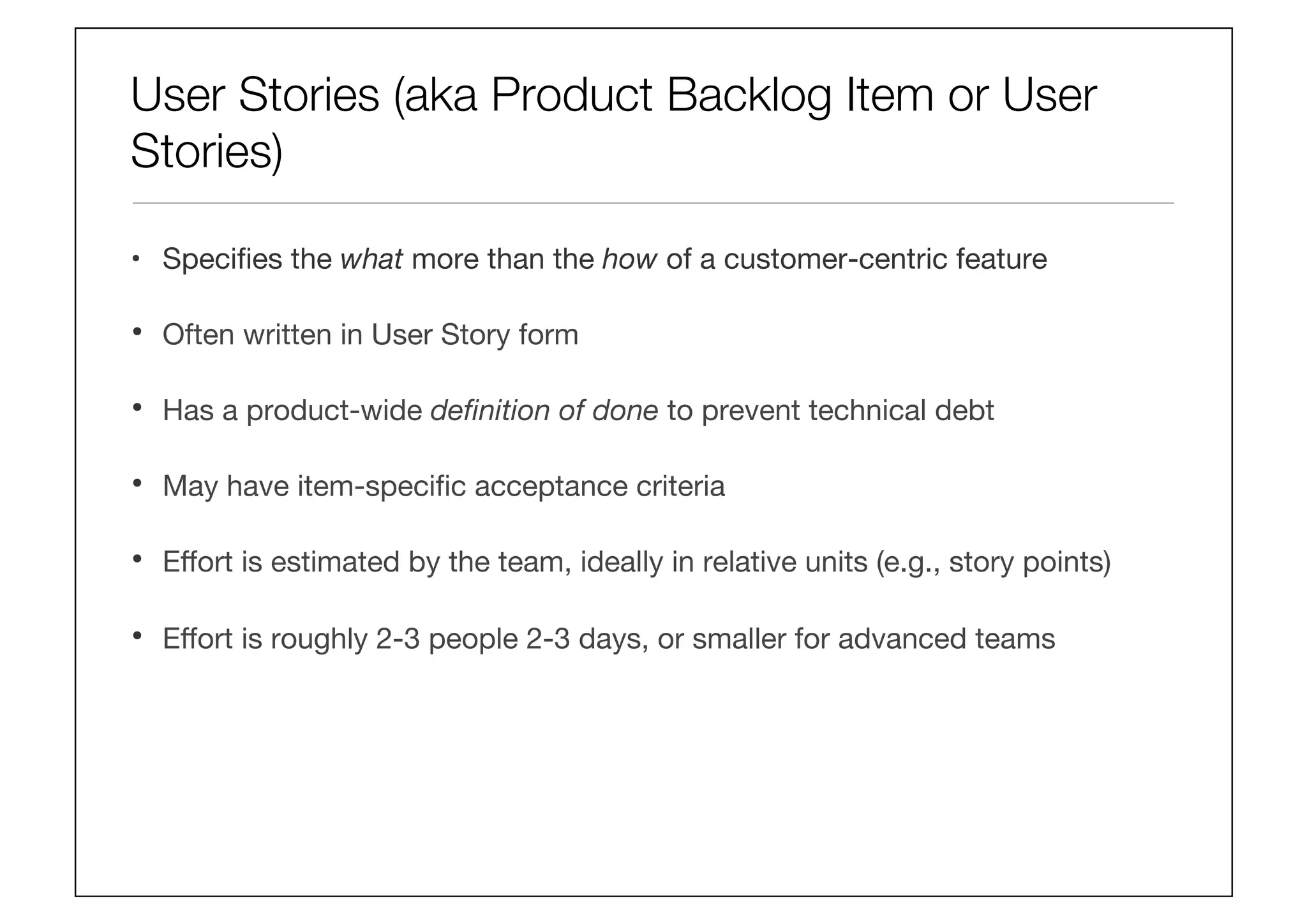 User Stories (aka Product Backlog Item or User
Stories)
•  Speciﬁes the what more than the how of a customer-centric feature 
•  Often written in User Story form 
•  Has a product-wide deﬁnition of done to prevent technical debt 
•  May have item-speciﬁc acceptance criteria 
•  Eﬀort is estimated by the team, ideally in relative units (e.g., story points) 
•  Eﬀort is roughly 2-3 people 2-3 days, or smaller for advanced teams
 