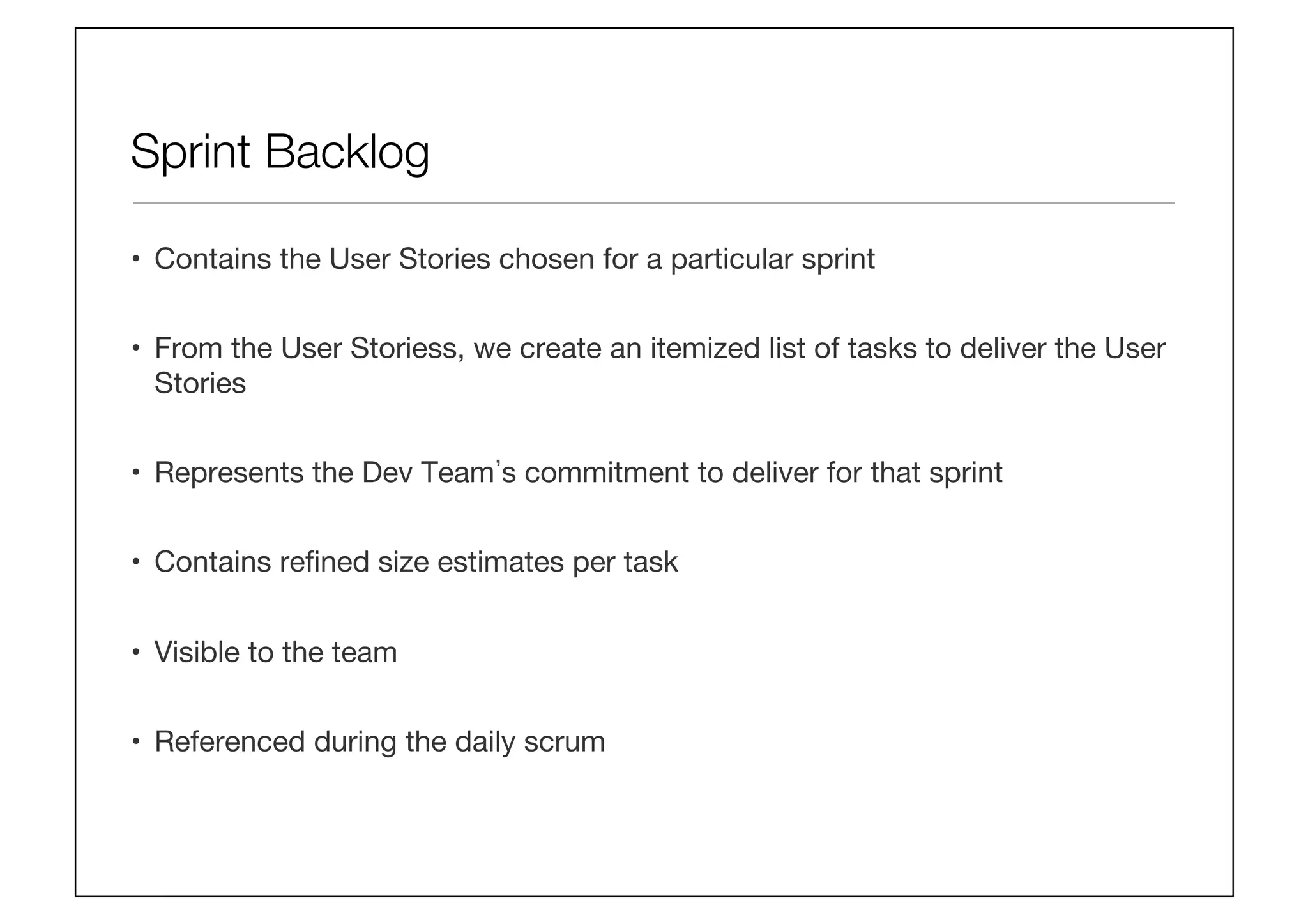 Sprint Backlog
•  Contains the User Stories chosen for a particular sprint
•  From the User Storiess, we create an itemized list of tasks to deliver the User
Stories
•  Represents the Dev Team s commitment to deliver for that sprint
•  Contains reﬁned size estimates per task
•  Visible to the team
•  Referenced during the daily scrum
 