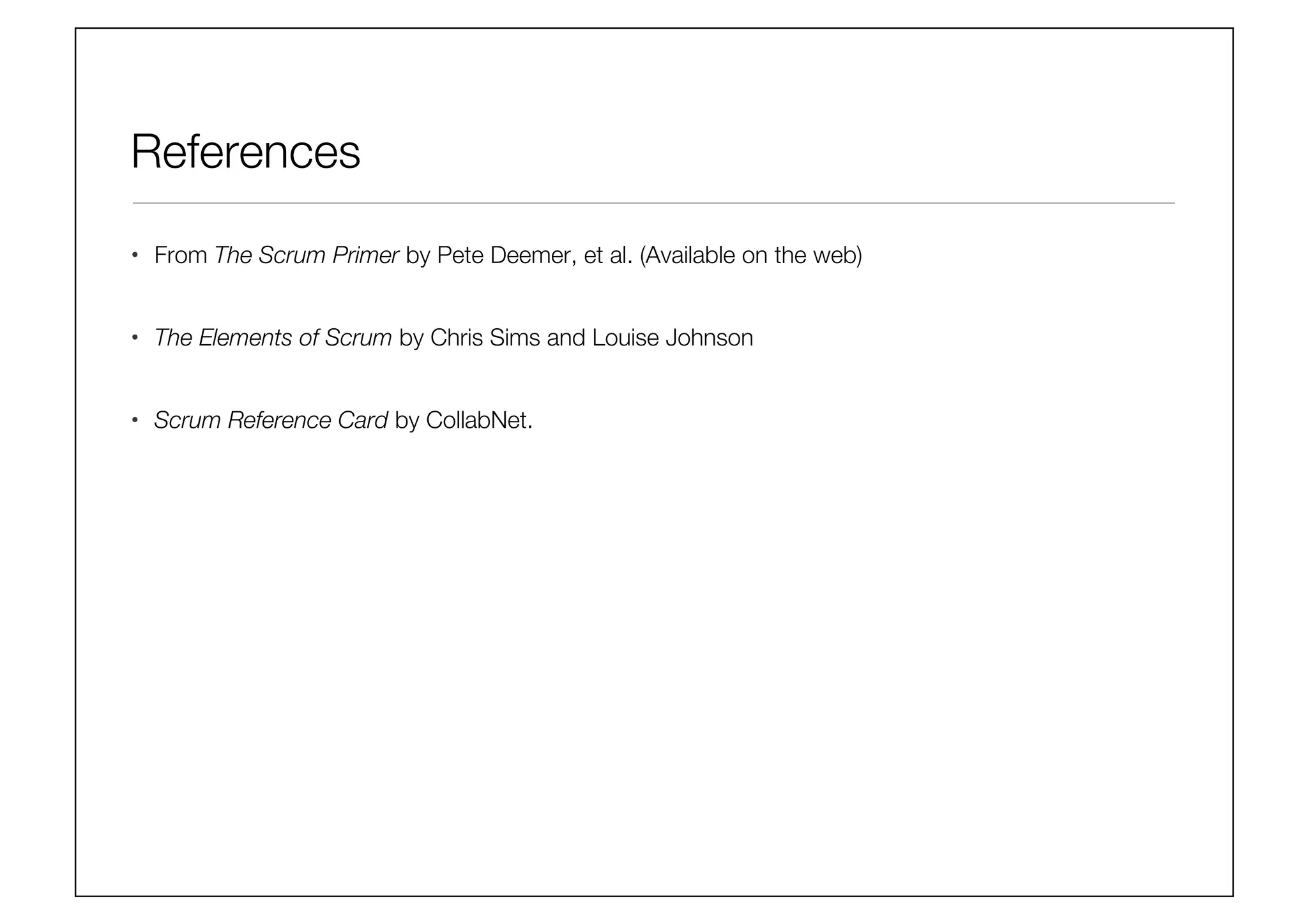 References
•  From The Scrum Primer by Pete Deemer, et al. (Available on the web)
•  The Elements of Scrum by Chris Sims and Louise Johnson
•  Scrum Reference Card by CollabNet.
 