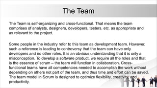 The Team
The Team is self-organizing and cross-functional. That means the team
comprises of analysts, designers, developers, testers, etc. as appropriate and
as relevant to the project.
Some people in the industry refer to this team as development team. However,
such a reference is leading to controversy that the team can have only
developers and no other roles. It is an obvious understanding that it is only a
misconception. To develop a software product, we require all the roles and that
is the essence of scrum – the team will function in collaboration. Cross-
functional teams have all competencies needed to accomplish the work without
depending on others not part of the team, and thus time and effort can be saved.
The team model in Scrum is designed to optimize flexibility, creativity, and
productivity.
 