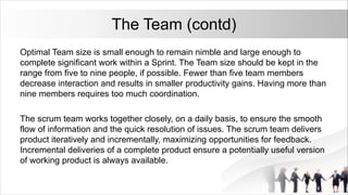 The Team (contd)
Optimal Team size is small enough to remain nimble and large enough to
complete significant work within a Sprint. The Team size should be kept in the
range from five to nine people, if possible. Fewer than five team members
decrease interaction and results in smaller productivity gains. Having more than
nine members requires too much coordination.
The scrum team works together closely, on a daily basis, to ensure the smooth
flow of information and the quick resolution of issues. The scrum team delivers
product iteratively and incrementally, maximizing opportunities for feedback.
Incremental deliveries of a complete product ensure a potentially useful version
of working product is always available.
 
