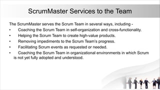 ScrumMaster Services to the Team
The ScrumMaster serves the Scrum Team in several ways, including -
• Coaching the Scrum Team in self-organization and cross-functionality.
• Helping the Scrum Team to create high-value products.
• Removing impediments to the Scrum Team’s progress.
• Facilitating Scrum events as requested or needed.
• Coaching the Scrum Team in organizational environments in which Scrum
is not yet fully adopted and understood.
 