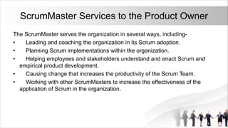 ScrumMaster Services to the Product Owner
The ScrumMaster serves the organization in several ways, including-
• Leading and coaching the organization in its Scrum adoption.
• Planning Scrum implementations within the organization.
• Helping employees and stakeholders understand and enact Scrum and
empirical product development.
• Causing change that increases the productivity of the Scrum Team.
• Working with other ScrumMasters to increase the effectiveness of the
application of Scrum in the organization.
 