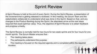 Sprint Review
A Sprint Review is held at the end of every Sprint. During the Sprint Review, a presentation of
the increment that is getting released is reviewed. In this meeting, the Scrum Team and the
stakeholders collaborate to understand what was done in the Sprint. Based on that, and any
changes to the Product Backlog during the Sprint, the attendees arrive at the next steps
required that could optimize value. Thus, the objective of Sprint Review is to obtain feedback
and progress unitedly.
The Sprint Review is normally held for two hours for two week sprints and for four hours for one
month sprints. The Scrum Master ensures that -
• The meeting takes place.
• The participants understand the purpose.
• The meeting is focused on the required agenda and is completed within the required
duration.
 