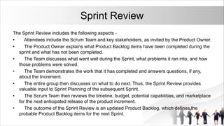 Sprint Review
The Sprint Review includes the following aspects -
• Attendees include the Scrum Team and key stakeholders, as invited by the Product Owner.
• The Product Owner explains what Product Backlog items have been completed during the
sprint and what has not been completed.
• The Team discusses what went well during the Sprint, what problems it ran into, and how
those problems were solved.
• The Team demonstrates the work that it has completed and answers questions, if any,
about the Increment.
• The entire group then discusses on what to do next. Thus, the Sprint Review provides
valuable input to Sprint Planning of the subsequent Sprint.
• The Scrum Team then reviews the timeline, budget, potential capabilities, and marketplace
for the next anticipated release of the product increment.
• The outcome of the Sprint Review is an updated Product Backlog, which defines the
probable Product Backlog items for the next Sprint.
 