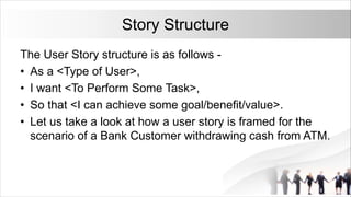 Story Structure
The User Story structure is as follows -
• As a <Type of User>,
• I want <To Perform Some Task>,
• So that <I can achieve some goal/benefit/value>.
• Let us take a look at how a user story is framed for the
scenario of a Bank Customer withdrawing cash from ATM.
 