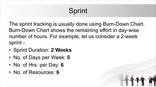 Sprint
The sprint tracking is usually done using Burn-Down Chart.
Burn-Down Chart shows the remaining effort in day-wise
number of hours. For example, let us consider a 2-week
sprint -
• Sprint Duration: 2 Weeks
• No. of Days per Week: 5
• No. of Hrs. per Day: 6
• No. of Resources: 6
 