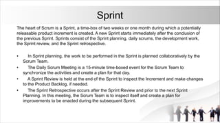 Sprint
The heart of Scrum is a Sprint, a time-box of two weeks or one month during which a potentially
releasable product increment is created. A new Sprint starts immediately after the conclusion of
the previous Sprint. Sprints consist of the Sprint planning, daily scrums, the development work,
the Sprint review, and the Sprint retrospective.
• In Sprint planning, the work to be performed in the Sprint is planned collaboratively by the
Scrum Team.
• The Daily Scrum Meeting is a 15-minute time-boxed event for the Scrum Team to
synchronize the activities and create a plan for that day.
• A Sprint Review is held at the end of the Sprint to inspect the Increment and make changes
to the Product Backlog, if needed.
• The Sprint Retrospective occurs after the Sprint Review and prior to the next Sprint
Planning. In this meeting, the Scrum Team is to inspect itself and create a plan for
improvements to be enacted during the subsequent Sprint.
 
