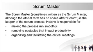 Scrum Master
The ScrumMaster (sometimes written as the Scrum Master,
although the official term has no space after “Scrum”) is the
keeper of the scrum process. He/she is responsible for-
• making the process run smoothly
• removing obstacles that impact productivity
• organizing and facilitating the critical meetings
 