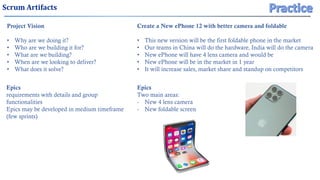 Scrum Artifacts
Project Vision
• Why are we doing it?
• Who are we building it for?
• What are we building?
• When are we looking to deliver?
• What does it solve?
Epics
requirements with details and group
functionalities
Epics may be developed in medium timeframe
(few sprints)
Create a New ePhone 12 with better camera and foldable
• This new version will be the first foldable phone in the market
• Our teams in China will do the hardware, India will do the camera
• New ePhone will have 4 lens camera and would be
• New ePhone will be in the market in 1 year
• It will increase sales, market share and standup on competitors
Epics
Two main areas:
- New 4 lens camera
- New foldable screen
 
