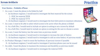 Scrum Artifacts
User Stories – Foldable ePhone
• As a user, I want the phone to be folded by half
• As a user, I want to be able to select which screen to be active when the phone is folded
• As a user, I want the battery last the same time as previous model
• As Product Manager, I want to reuse the hardware of previous version if possible
• As a QA, I want the phone to maintain the resistance and durability as previous model
• As hardware engineer, I would need to investigate the best material for the screen
3.- As hardware engineer, I would need to investigate the best fold system to maintain robustness
4.- As a Soft Dev, I would need to include an option in setting to set a screen by default
1.- POC for material XXX
2.- POC for material YYY
5.- As a Soft Dev, I would need to include an option in setting for the user to choose a screen
6.- As hardware engineer, I would need to investigate to increase the side of battery
7.- As hardware engineer, I would need to investigate to add an extra battery of previous model
8.- As hardware engineer, I would need to investigate if previous phone case can be reused
9.- As hardware engineer, I would need to investigate the material XXX
 