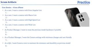 Scrum Artifacts
User Stories – 4 lens ePhone
• As a user, I want a camera with Gran Angular Len
• As Product Manager, I want to reuse the previous model hardware if possible
• As a QA, I want Camera cover to maintain the resistance and durability as previous model
1.-
5.-
6.-
8.-
• As a user, I want a camera with Macro Len
2.-
• As a user, I want a camera with High Speed Len
3.-
• As a user, I want a camera with Wide Len
4.-
• As a Product Manager, I want the Camera settings with minimum changes and user friendly
7.-
 