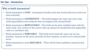 Dev Ops – Automation
Why to build Automation?
• Build automation is FAST - Automation handles tasks that would otherwise need to be
done manually
• Build automation is CONSISTENT – The build happens the same way every time,
removing problems and confusion that can happen with manual builds
• Build automation is REPEATABLE – The build can be done multiple times with the
same result. Any version of the source code can always be transformed into deployable
code in a consistent way.
• Build automation is more RELIABLE – There will be fewer problems caused by bad
builds
• Build automation is PORTABLE – The build can be done the same way on any
machine. Anyone on the team can build on their machine, as well as on a shared build
server
 