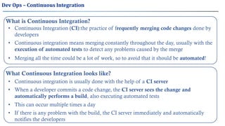 What is Continuous Integration?
• Continuous Integration (CI):the practice of frequently merging code changes done by
developers
• Continuous integration means merging constantly throughout the day, usually with the
execution of automated tests to detect any problems caused by the merge
• Merging all the time could be a lot of work, so to avoid that it should be automated!
What Continuous Integration looks like?
• Continuous integration is usually done with the help of a CI server
• This can occur multiple times a day
• If there is any problem with the build, the CI server immediately and automatically
notifies the developers
Dev Ops – Continuous Integration
• When a developer commits a code change, the CI server sees the change and
automatically performs a build, also executing automated tests
 