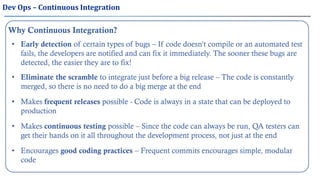 Why Continuous Integration?
• Early detection of certain types of bugs – If code doesn’t compile or an automated test
fails, the developers are notified and can fix it immediately. The sooner these bugs are
detected, the easier they are to fix!
• Eliminate the scramble to integrate just before a big release – The code is constantly
merged, so there is no need to do a big merge at the end
• Makes frequent releases possible - Code is always in a state that can be deployed to
production
• Encourages good coding practices – Frequent commits encourages simple, modular
code
• Makes continuous testing possible – Since the code can always be run, QA testers can
get their hands on it all throughout the development process, not just at the end
Dev Ops – Continuous Integration
 