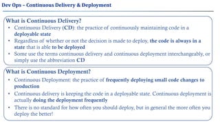 Dev Ops – Continuous Delivery & Deployment
What is Continuous Delivery?
• Continuous Delivery (CD): the practice of continuously maintaining code in a
deployable state
• Regardless of whether or not the decision is made to deploy, the code is always in a
state that is able to be deployed
• Some use the terms continuous delivery and continuous deployment interchangeably, or
simply use the abbreviation CD
What is Continuous Deployment?
• Continuous Deployment: the practice of frequently deploying small code changes to
production
• Continuous delivery is keeping the code in a deployable state. Continuous deployment is
actually doing the deployment frequently
• There is no standard for how often you should deploy, but in general the more often you
deploy the better!
 