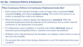 What Continuous Delivery & Continuous Deployment looks like?
• Each version of the code goes through a series of stages such as automated build,
automated testing, and manual acceptance testing. The result of this process is an
artifact or package that is able to be deployed
• When the decision is made to deploy, the deployment is automated. What the
automated deployment looks like depends on the architecture, but no matter what the
architecture is, the deployment is automated
• Rollbacks aren’t a big deal because the developers can redeploy a fixed version as soon as
they have one available.
• If a deployment causes a problem, it is quickly and reliably rolled back using an
automated process (hopefully before a customer even notices the problem!)
• No one grips their desk in fear during a deployment, even if the deployment does cause
a problem
Dev Ops – Continuous Delivery & Deployment
 