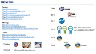 Scrum:
https://www.scrum.org/
https://www.visual-paradigm.com/
https://medium.com/
https://www.mountaingoatsoftware.com/
http://www.velocitycounts.com/
https://www.quickscrum.com/
DevOps
https://www.splunk.com/
https://www.paradigmadigital.com/
https://www.ibm.com/es-es/cloud/devops/get-started
Tools
http://www.velocitycounts.com/
https://www.atlassian.com/es/software/jira
https://xebialabs.com/
THANK YOU
Passions
albgoncal20@gmail.comContact
2009
2012
2010
2018
2019
PSM I – Professional Scrum Master
PSPO I – Professional Scrum Product Owner
SPS – Scaled Professional Scrum (Nexus)
2020 In progress
 