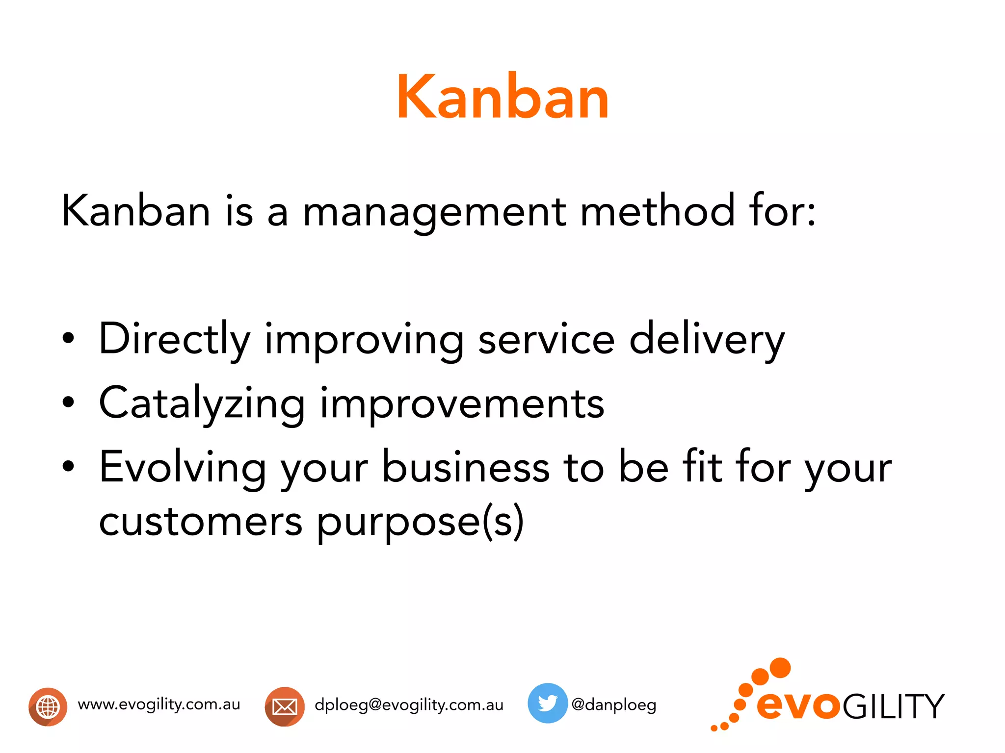 www.evogility.com.au @danploegdploeg@evogility.com.au
Kanban
Kanban is a management method for:
•  Directly improving service delivery
•  Catalyzing improvements
•  Evolving your business to be fit for your
customers purpose(s)
 