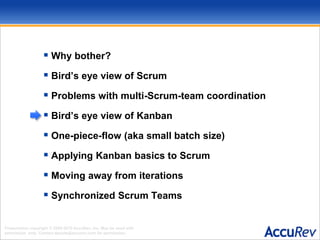 Why bother?Bird’s eye view of ScrumProblems with multi-Scrum-team coordinationBird’s eye view of KanbanOne-piece-flow (aka small batch size)Applying Kanban basics to ScrumMoving away from iterationsSynchronized Scrum Teams