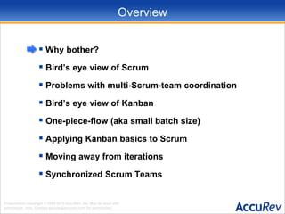 OverviewWhy bother?Bird’s eye view of ScrumProblems with multi-Scrum-team coordinationBird’s eye view of KanbanOne-piece-flow (aka small batch size)Applying Kanban basics to ScrumMoving away from iterationsSynchronized Scrum Teams
