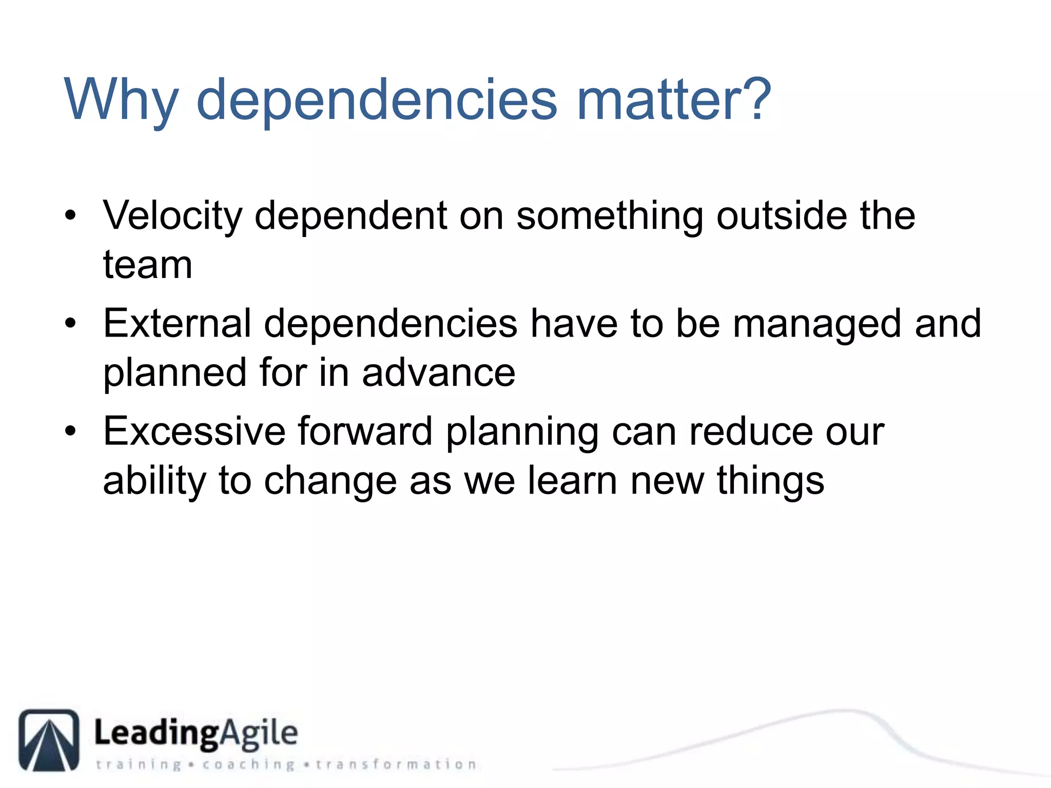 Why dependencies matter?Velocity dependent on something outside the teamExternal dependencies have to be managed and planned for in advanceExcessive forward planning can reduce our ability to change as we learn new things