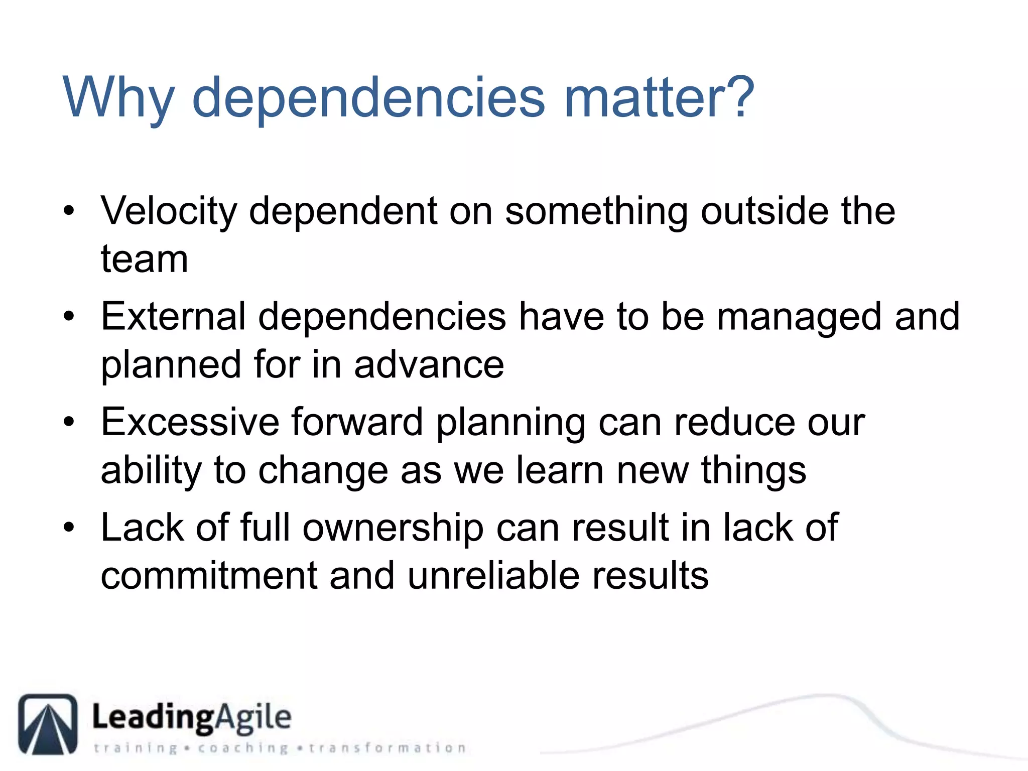 Why dependencies matter?Velocity dependent on something outside the teamExternal dependencies have to be managed and planned for in advanceExcessive forward planning can reduce our ability to change as we learn new thingsLack of full ownership can result in lack of commitment and unreliable results