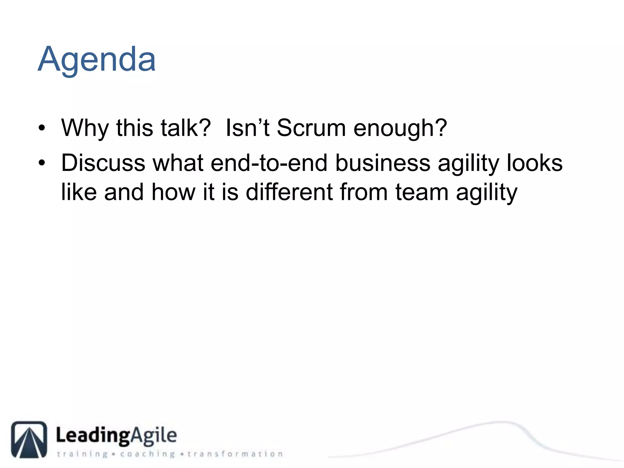 AgendaWhy this talk?  Isn’t Scrum enough?Discuss what end-to-end business agility looks like and how it is different from team agility