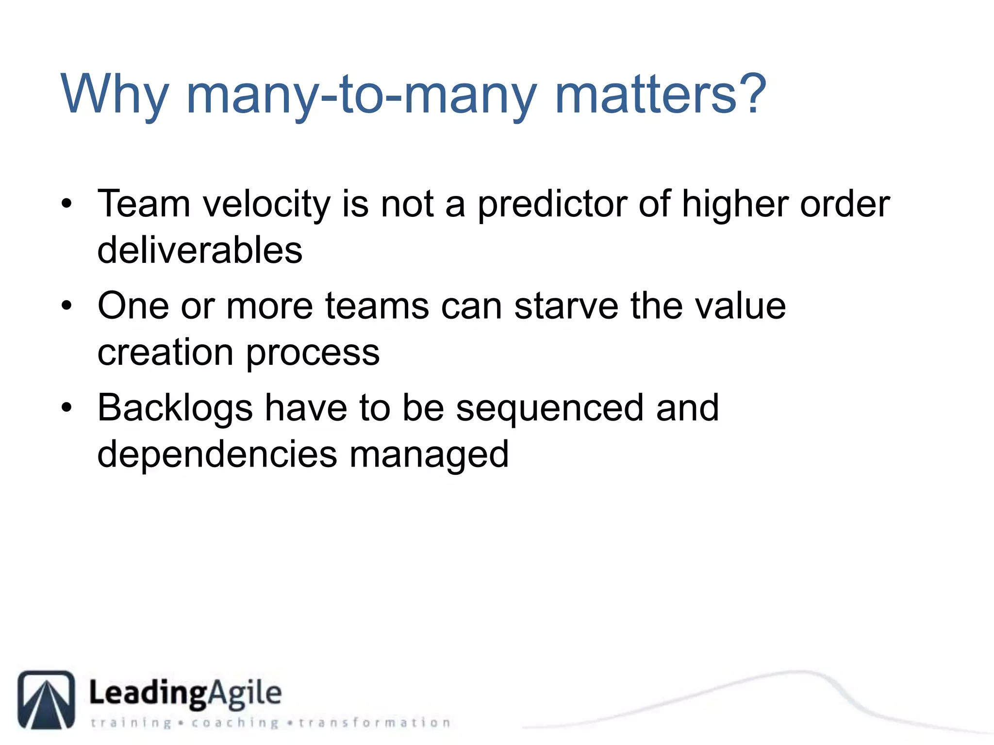 Why many-to-many matters?Team velocity is not a predictor of higher order deliverablesOne or more teams can starve the value creation processBacklogs have to be sequenced and dependencies managed