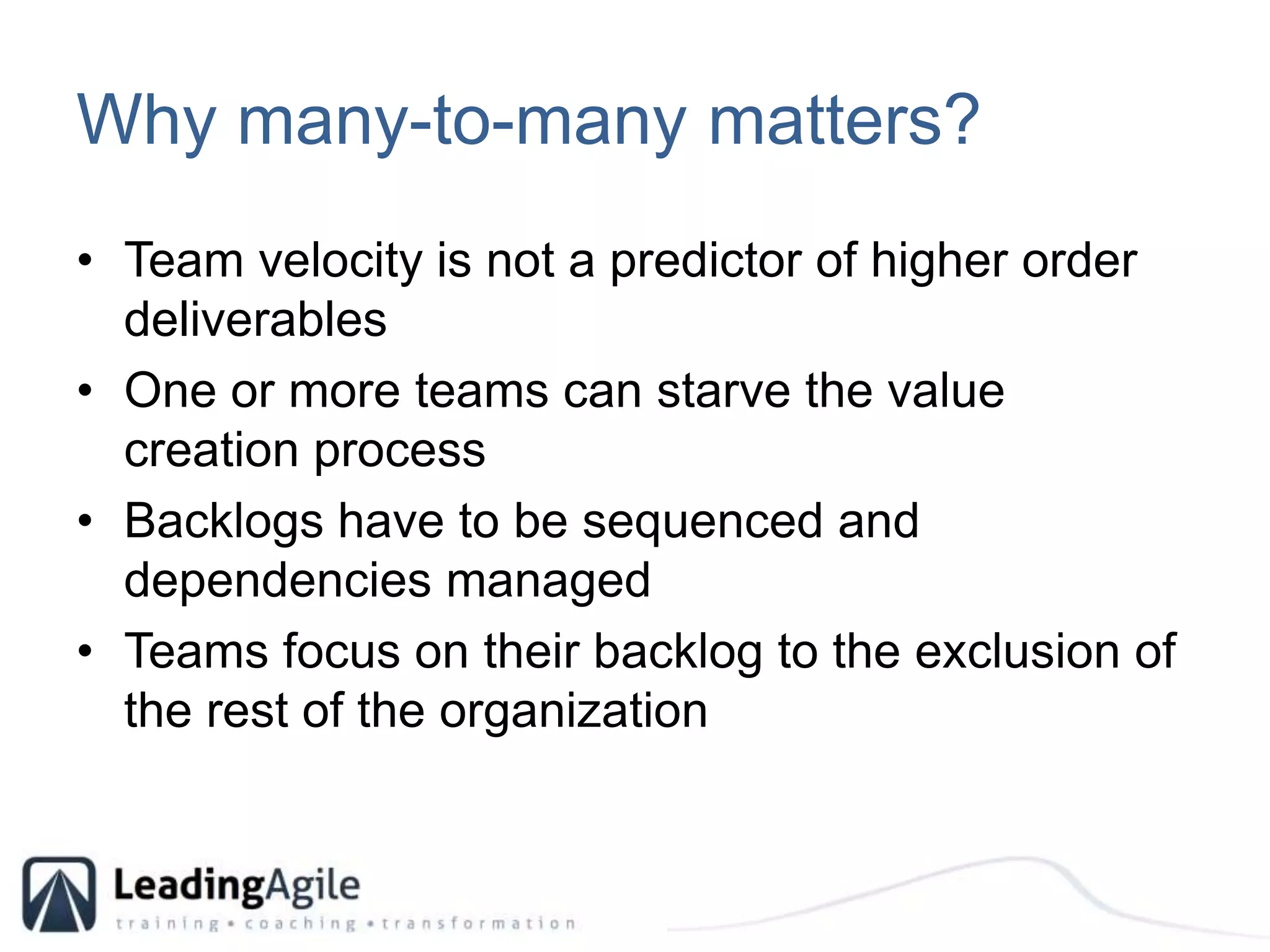 Why many-to-many matters?Team velocity is not a predictor of higher order deliverablesOne or more teams can starve the value creation processBacklogs have to be sequenced and dependencies managedTeams focus on their backlog to the exclusion of the rest of the organization
