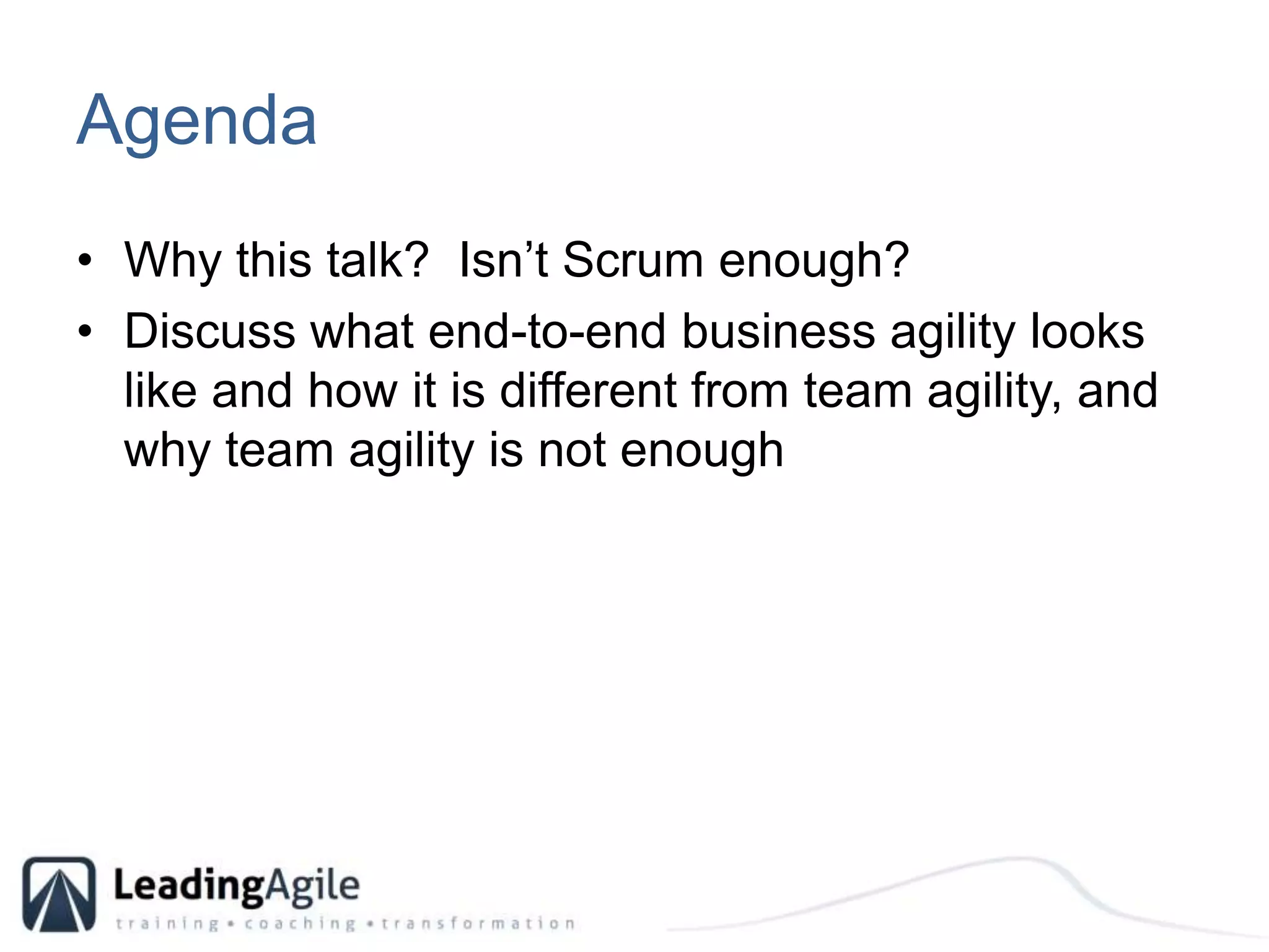 AgendaWhy this talk?  Isn’t Scrum enough?Discuss what end-to-end business agility looks like and how it is different from team agility, and why team agility is not enough