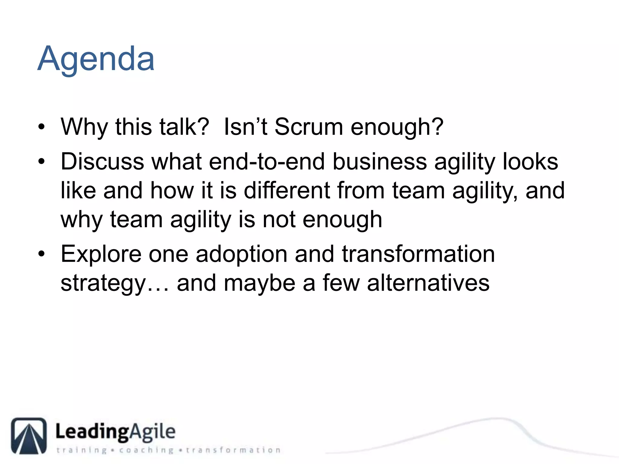 AgendaWhy this talk?  Isn’t Scrum enough?Discuss what end-to-end business agility looks like and how it is different from team agility, and why team agility is not enoughExplore one adoption and transformation strategy… and maybe a few alternatives