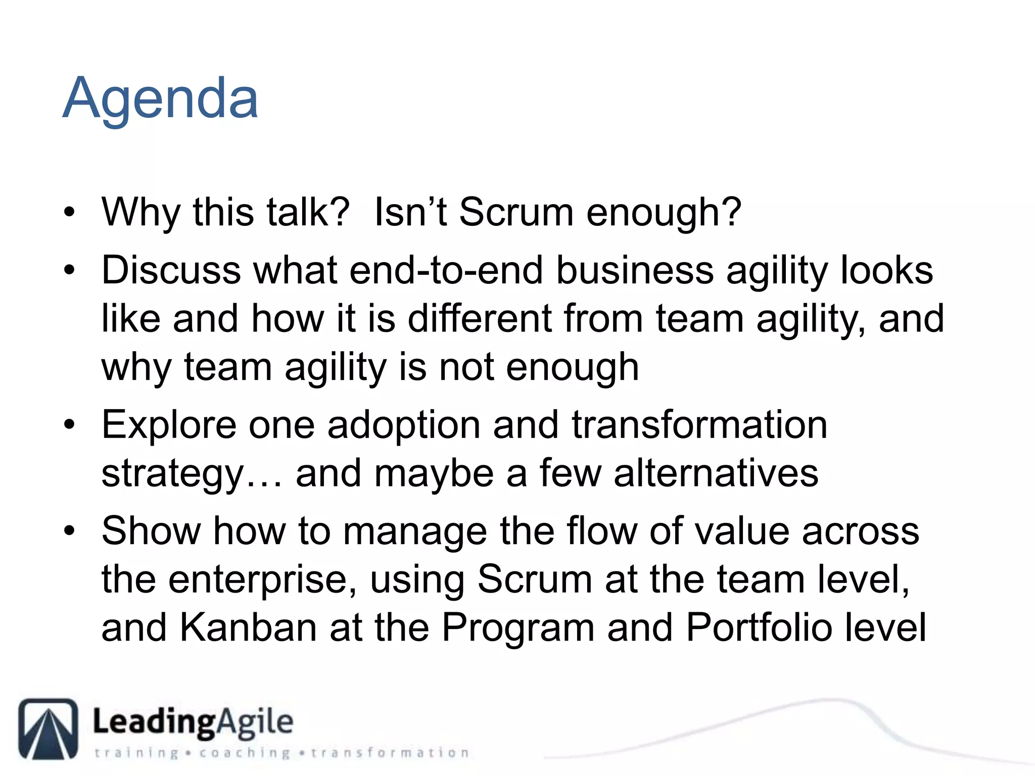 AgendaWhy this talk?  Isn’t Scrum enough?Discuss what end-to-end business agility looks like and how it is different from team agility, and why team agility is not enoughExplore one adoption and transformation strategy… and maybe a few alternativesShow how to manage the flow of value across the enterprise, using Scrum at the team level, and Kanban at the Program and Portfolio level 