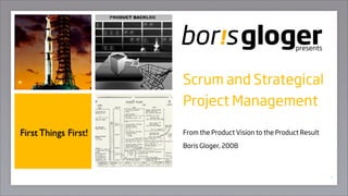 presents




                      Scrum and Strategical
                      Project Management

First Things First!   From the Product Vision to the Product Result

                      Boris Gloger, 2008



                                                                      1
 