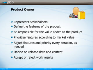Product Owner Represents Stakeholders Define the features of the product Be responsible for the value added to the product Prioritize features according to market value  Adjust features and priority every iteration, as needed   Decide on release date and content Accept or reject work results 