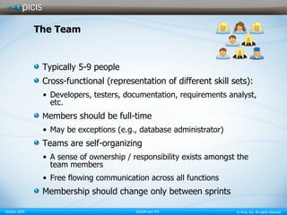 The Team Typically 5-9 people Cross-functional (representation of different skill sets): Developers, testers, documentation, requirements analyst, etc. M embers should be full-time May be exceptions (e.g., database administrator) Teams are self-organizing A sense of ownership / responsibility exists amongst the team members Free flowing communication across all functions Membership should change only between sprints 