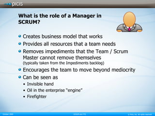What is the role of a Manager in SCRUM? Creates business model that works Provides all resources that a team needs Removes impediments that the Team / Scrum Master cannot remove themselves (typically taken from the Impediments backlog) Encourages the team to move beyond mediocrity Can be seen as Invisible hand Oil in the enterprise “engine” Firefighter 