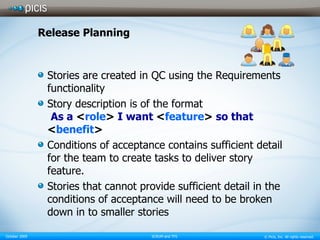 Release Planning Stories are created in QC using the Requirements functionality Story description is of the format   As a  < role >  I want  < feature >  so that  < benefit > Conditions of acceptance contains sufficient detail for the team to create tasks to deliver story feature. Stories that cannot provide sufficient detail in the conditions of acceptance will need to be broken down in to smaller stories 
