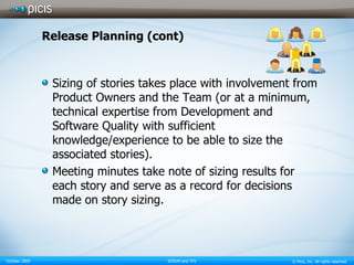 Release Planning (cont) Sizing of stories takes place with involvement from Product Owners and the Team (or at a minimum, technical expertise from Development and Software Quality with sufficient knowledge/experience to be able to size the associated stories). Meeting minutes take note of sizing results for each story and serve as a record for decisions made on story sizing. 