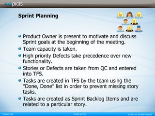 Sprint Planning Product Owner is present to motivate and discuss Sprint goals at the beginning of the meeting. Team capacity is taken. High priority Defects take precedence over new functionality. Stories or Defects are taken from QC and entered into TFS. Tasks are created in TFS by the team using the “Done, Done” list in order to prevent missing story tasks. Tasks are created as Sprint Backlog Items and are related to a particular story. 