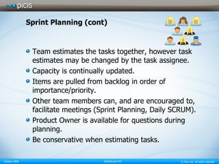 Sprint Planning (cont) Team estimates the tasks together, however task estimates may be changed by the task assignee. Capacity is continually updated. Items are pulled from backlog in order of importance/priority. Other team members can, and are encouraged to, facilitate meetings (Sprint Planning, Daily SCRUM). Product Owner is available for questions during planning. Be conservative when estimating tasks. 