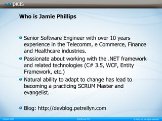 Who is Jamie Phillips Senior Software Engineer with over 10 years experience in the Telecomm, e Commerce, Finance and Healthcare industries. Passionate about working with the .NET framework and related technologies (C# 3.5, WCF, Entity Framework, etc.) Natural ability to adapt to change has lead to becoming a practicing SCRUM Master and evangelist.  Blog: http://devblog.petrellyn.com 
