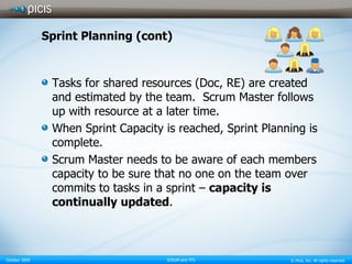 Sprint Planning (cont) Tasks for shared resources (Doc, RE) are created and estimated by the team.  Scrum Master follows up with resource at a later time. When Sprint Capacity is reached, Sprint Planning is complete. Scrum Master needs to be aware of each members capacity to be sure that no one on the team over commits to tasks in a sprint –  capacity is continually updated . 