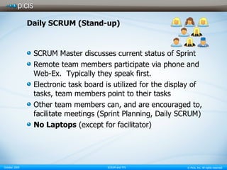 Daily SCRUM (Stand-up) SCRUM Master discusses current status of Sprint  Remote team members participate via phone and Web-Ex.  Typically they speak first.  Electronic task board is utilized for the display of tasks, team members point to their tasks  Other team members can, and are encouraged to, facilitate meetings (Sprint Planning, Daily SCRUM) No Laptops  (except for facilitator) 
