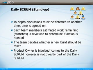 Daily SCRUM (Stand-up) In-depth discussions must be deferred to another time, time is agreed on. Each team members estimated work remaining (statistics) is reviewed to determine if action is needed  The team decides whether a new build should be taken  Product Owner is involved, comes to the Daily SCRUM however is not directly part of the Daily SCRUM 